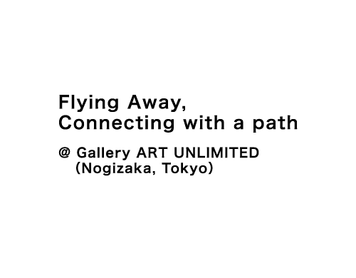 Flying away, connecting with a path @ Gallery ART UNLIMITED (Nogizaka, Tokyo)