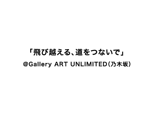 「飛び越える、道をつないで」@Gallery ART UNLIMITED(乃木坂)
